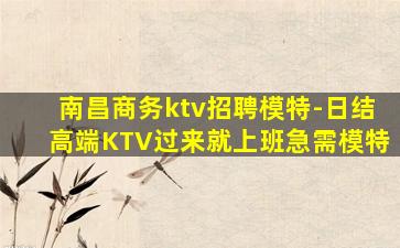 南昌商务ktv招聘模特-日结高端KTV过来就上班急需模特